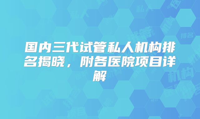 国内三代试管私人机构排名揭晓,附各医院项目详解