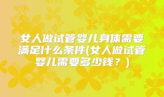 女人做试管婴儿身体需要满足什么条件(女人做试管婴儿需要多少钱?)