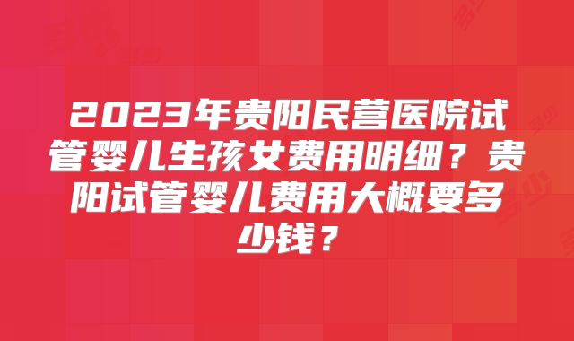 2023年贵阳民营医院试管婴儿生孩女费用明细?贵阳试管婴儿费用大概要多少钱?