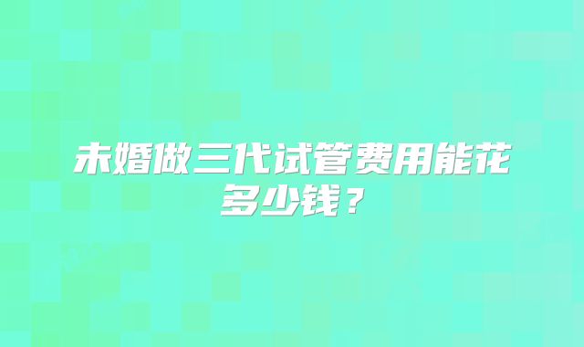 未婚做三代试管费用能花多少钱？
