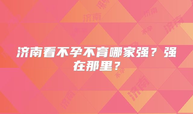 济南看不孕不育哪家强？强在那里？
