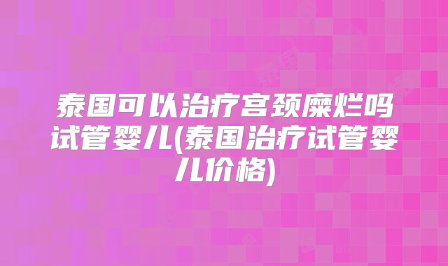 泰国可以治疗宫颈糜烂吗试管婴儿(泰国治疗试管婴儿价格)