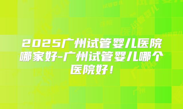 2025广州试管婴儿医院哪家好-广州试管婴儿哪个医院好!