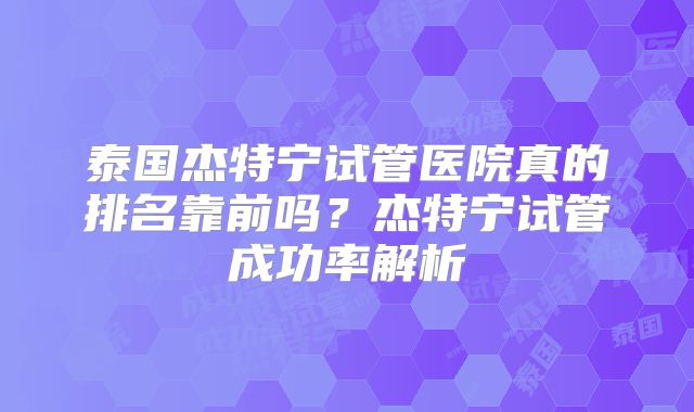 泰国杰特宁试管医院真的排名靠前吗？杰特宁试管成功率解析