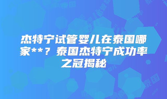杰特宁试管婴儿在泰国哪家**？泰国杰特宁成功率之冠揭秘