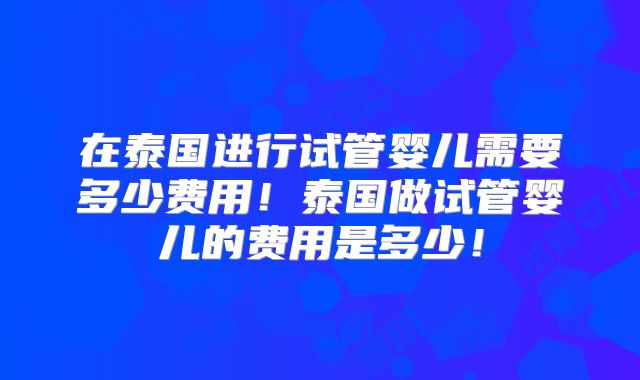 在泰国进行试管婴儿需要多少费用!泰国做试管婴儿的费用是多少!