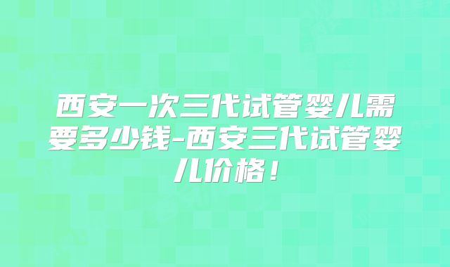 西安一次三代试管婴儿需要多少钱-西安三代试管婴儿价格!