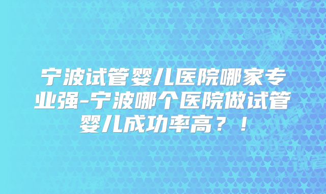 宁波试管婴儿医院哪家专业强-宁波哪个医院做试管婴儿成功率高？！