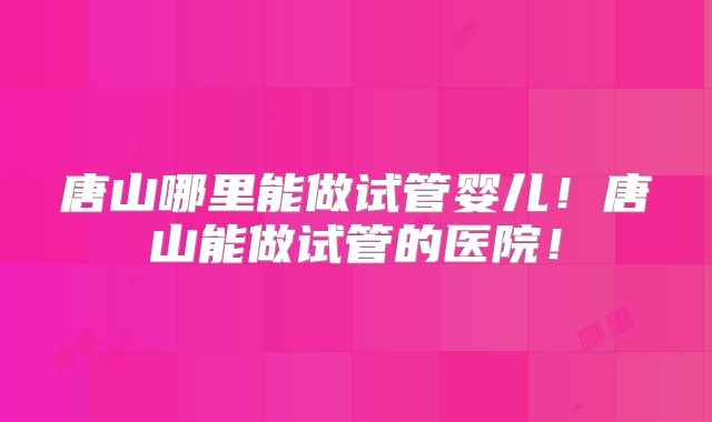 唐山哪里能做试管婴儿！唐山能做试管的医院！
