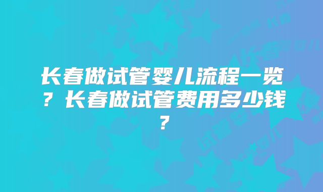 长春做试管婴儿流程一览?长春做试管费用多少钱?