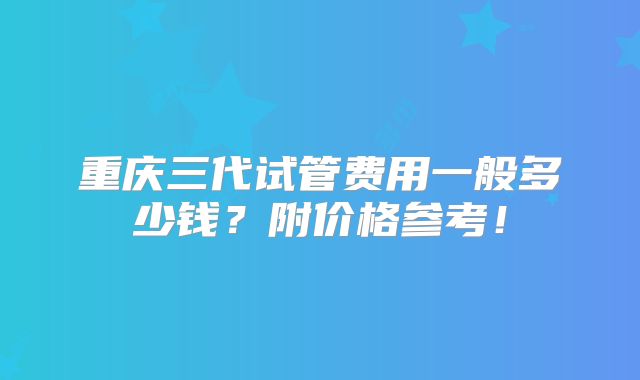 重庆三代试管费用一般多少钱？附价格参考！