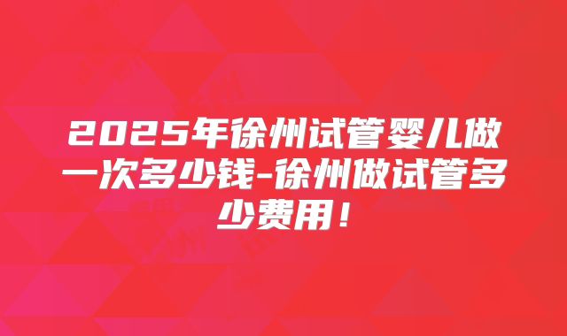 2025年徐州试管婴儿做一次多少钱-徐州做试管多少费用！
