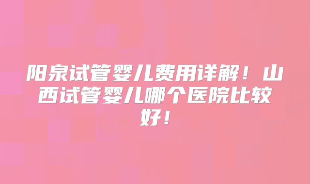 阳泉试管婴儿费用详解!山西试管婴儿哪个医院比较好!