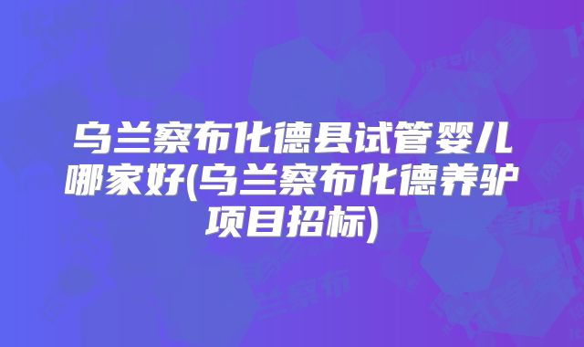 乌兰察布化德县试管婴儿哪家好(乌兰察布化德养驴项目招标)