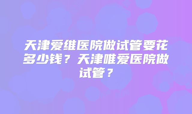 天津爱维医院做试管要花多少钱?天津唯爱医院做试管?