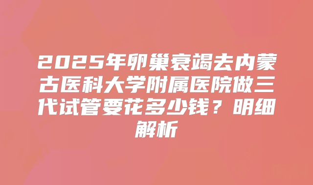2025年卵巢衰竭去内蒙古医科大学附属医院做三代试管要花多少钱？明细解析