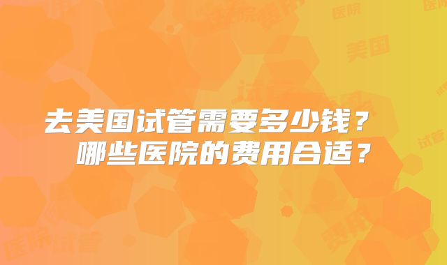去美国试管需要多少钱？ 哪些医院的费用合适？