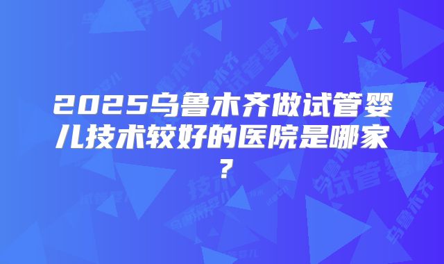 2025乌鲁木齐做试管婴儿技术较好的医院是哪家?