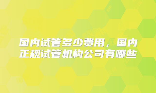 国内试管多少费用，国内正规试管机构公司有哪些