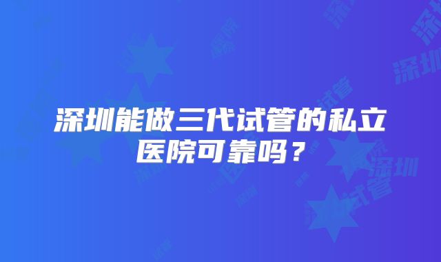 深圳能做三代试管的私立医院可靠吗?