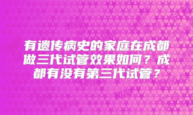 有遗传病史的家庭在成都做三代试管效果如何?成都有没有第三代试管?
