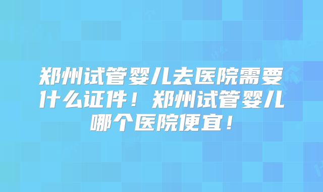郑州试管婴儿去医院需要什么证件！郑州试管婴儿哪个医院便宜！