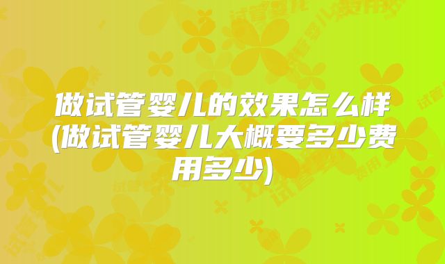 做试管婴儿的效果怎么样(做试管婴儿大概要多少费用多少)
