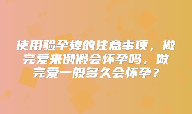 使用验孕棒的注意事项，做完爱来例假会怀孕吗，做完爱一般多久会怀孕？