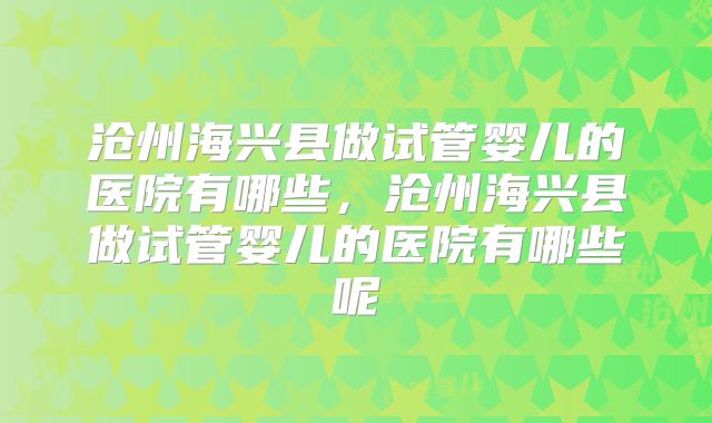 沧州海兴县做试管婴儿的医院有哪些，沧州海兴县做试管婴儿的医院有哪些呢