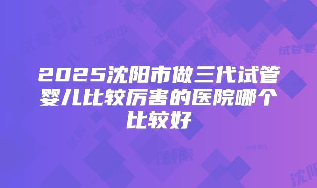 2025沈阳市做三代试管婴儿比较厉害的医院哪个比较好