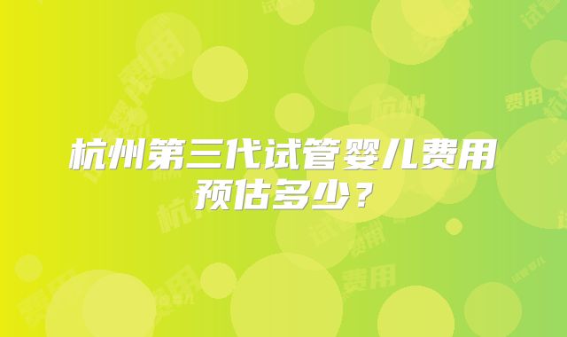 杭州第三代试管婴儿费用预估多少?