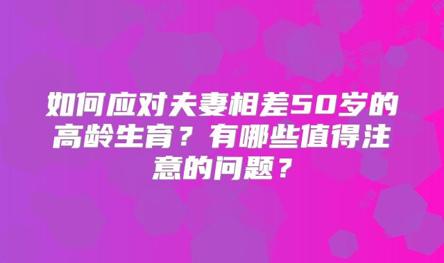 如何应对夫妻相差50岁的高龄生育?有哪些值得注意的问题?