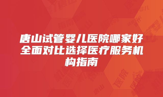 唐山试管婴儿医院哪家好全面对比选择医疗服务机构指南