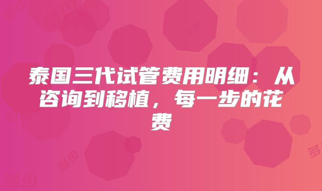 泰国三代试管费用明细:从咨询到移植,每一步的花费