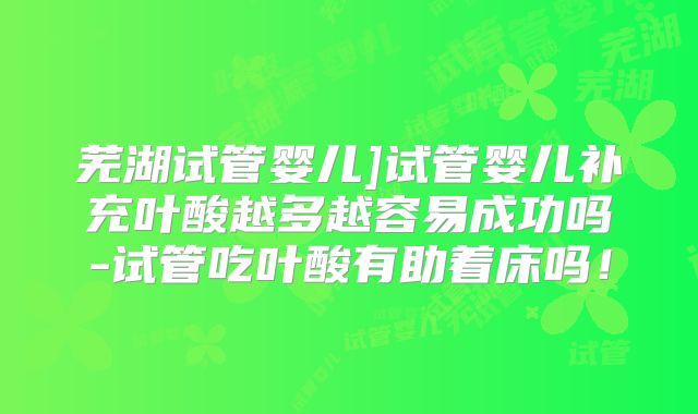 芜湖试管婴儿]试管婴儿补充叶酸越多越容易成功吗-试管吃叶酸有助着床吗！