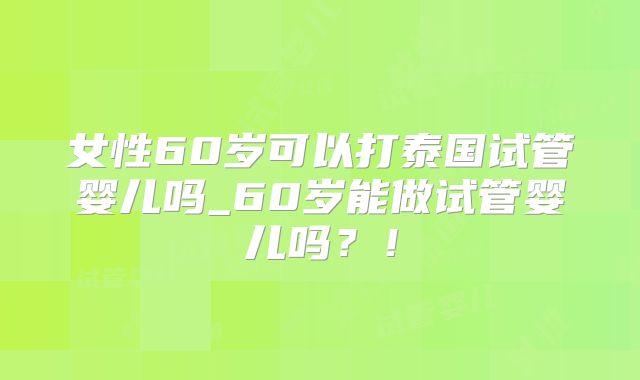 女性60岁可以打泰国试管婴儿吗_60岁能做试管婴儿吗？！