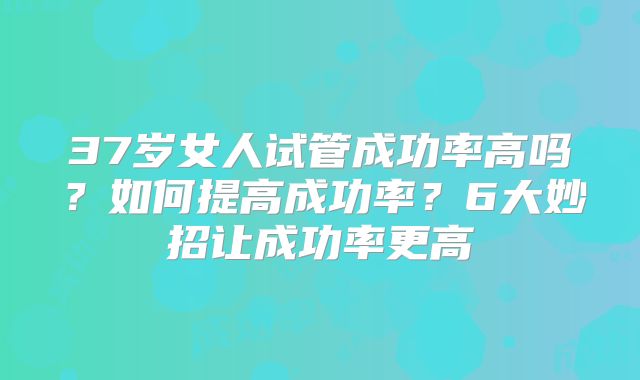 37岁女人试管成功率高吗?如何提高成功率?6大妙招让成功率更高