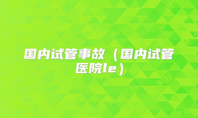 国内试管事故(国内试管医院le)