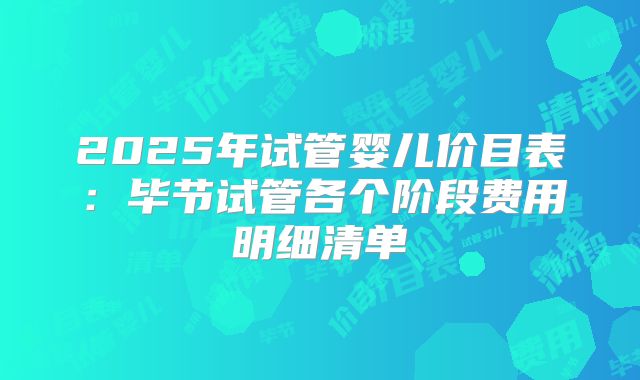2025年试管婴儿价目表：毕节试管各个阶段费用明细清单