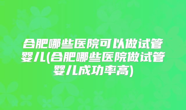 合肥哪些医院可以做试管婴儿(合肥哪些医院做试管婴儿成功率高)