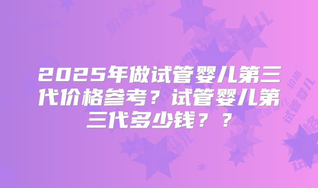 2025年做试管婴儿第三代价格参考？试管婴儿第三代多少钱？？