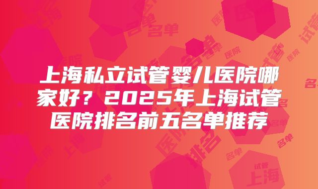 上海私立试管婴儿医院哪家好?2025年上海试管医院排名前五名单推荐