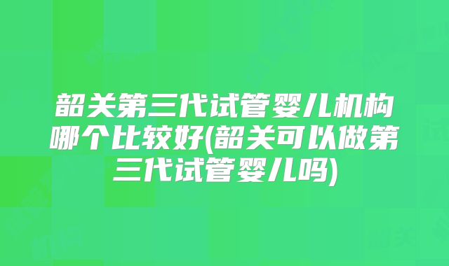 韶关第三代试管婴儿机构哪个比较好(韶关可以做第三代试管婴儿吗)