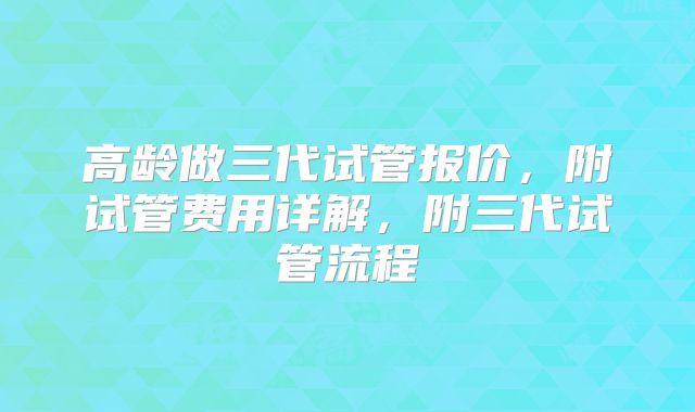 高龄做三代试管报价，附试管费用详解，附三代试管流程