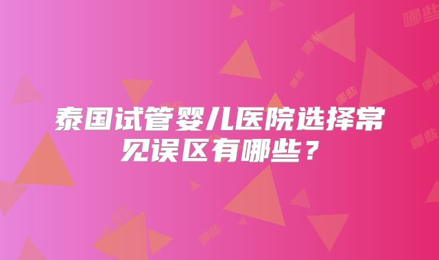 泰国试管婴儿医院选择常见误区有哪些？