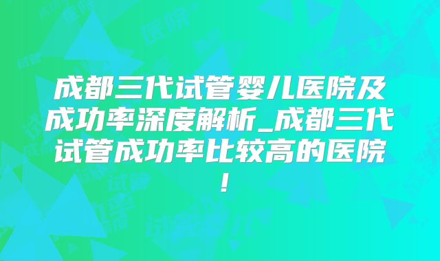 成都三代试管婴儿医院及成功率深度解析_成都三代试管成功率比较高的医院！