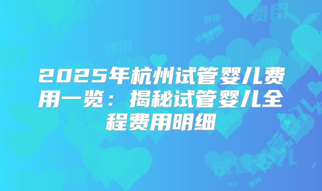 2025年杭州试管婴儿费用一览：揭秘试管婴儿全程费用明细