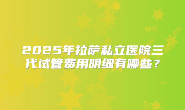 2025年拉萨私立医院三代试管费用明细有哪些？