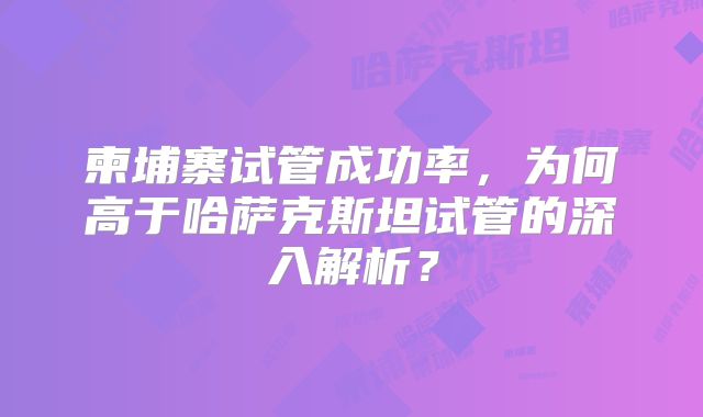 柬埔寨试管成功率，为何高于哈萨克斯坦试管的深入解析？