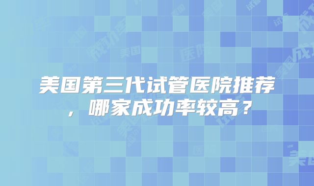 美国第三代试管医院推荐，哪家成功率较高？